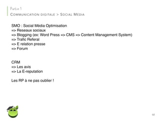 68
Partie 1
COMMUNICATION DIGITALE > SOCIAL MÉDIA
SMO : Social Média Optimisation
=> Reseaux sociaux
=> Blogging (ex: Word Press => CMS => Content Management System)
=> Traﬁc Referal
=> E relation presse
=> Forum
CRM
=> Les avis
=> La E-reputation
Les RP à ne pas oublier !
 