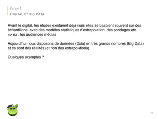 71
Partie 1
DIGITAL ET BIG DATA
Avant le digital, les études existaient déjà mais elles se basaient souvent sur des
échantillons, avec des modèles statistiques d’extrapolation, des sondages etc…
=> ex : les audiences médias
Aujourd’hui nous disposons de données (Data) en très grands nombres (Big Data)
et ce sont des réalités (et non des extrapolations)
Quelques exemples ?
 