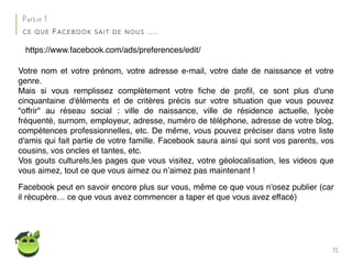 72
Partie 1
CE QUE FACEBOOK SAIT DE NOUS ….
https://www.facebook.com/ads/preferences/edit/
Votre nom et votre prénom, votre adresse e-mail, votre date de naissance et votre
genre.
Mais si vous remplissez complètement votre ﬁche de proﬁl, ce sont plus d'une
cinquantaine d'éléments et de critères précis sur votre situation que vous pouvez
"offrir" au réseau social : ville de naissance, ville de résidence actuelle, lycée
fréquenté, surnom, employeur, adresse, numéro de téléphone, adresse de votre blog,
compétences professionnelles, etc. De même, vous pouvez préciser dans votre liste
d'amis qui fait partie de votre famille. Facebook saura ainsi qui sont vos parents, vos
cousins, vos oncles et tantes, etc.
Vos gouts culturels,les pages que vous visitez, votre géolocalisation, les videos que
vous aimez, tout ce que vous aimez ou n’aimez pas maintenant !
Facebook peut en savoir encore plus sur vous, même ce que vous n'osez publier (car
il récupère… ce que vous avez commencer a taper et que vous avez effacé)
 