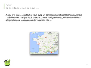75
Partie 1
CE QUE GOOGLE SAIT DE NOUS ….
A peu prêt tout….. surtout si vous avez un compte gmail et un téléphone Android
- qui vous êtes, ce que vous cherchez, votre navigation web, vos déplacements
géographiques, les contenus de vos mails etc….
 
