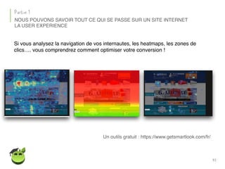 93
Partie 1
NOUS POUVONS SAVOIR TOUT CE QUI SE PASSE SUR UN SITE INTERNET
Si vous analysez la navigation de vos internautes, les heatmaps, les zones de
clics…. vous comprendrez comment optimiser votre conversion !
LA USER EXPERIENCE
Un outils gratuit : https://www.getsmartlook.com/fr/
 