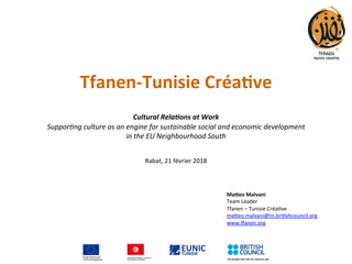 Tfanen-Tunisie	Créa.ve		
	
	
Cultural	Rela*ons	at	Work	
Suppor&ng	culture	as	an	engine	for	sustainable	social	and	economic	development		
in	the	EU	Neighbourhood	South	
	
	
Rabat,	21	février	2018	
	
	
	
	
Ma1eo	Malvani	
Team	Leader	
Tfanen	–	Tunisie	Créa:ve	
ma;eo.malvani@tn.bri:shcouncil.org	
www.Danen.org	
	
 