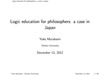 Logic education for philosophers: a case in Japan




Logic education for philosophers: a case in
                  Japan

                                      Yuko Murakami
                                        Tohoku University


                                  December 13, 2012




Yuko Murakami (Tohoku University)                           December 13, 2012   1 / 69
 