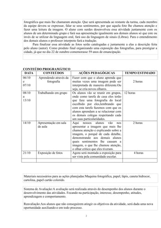 fotográfica que mais lhe chamaram atenção. Que será apresentada ao restante da turma, cada membro 
da equipe devera se expressar, falar se seus sentimentos, por que aquela foto lhe chamou atenção e 
fazer uma leitura da imagem. O aluno com surdes desenvolveu essa atividade juntamente com os 
alunos de um determinado grupo e fará sua apresentação igualmente aos demais alunos só que este ou 
invés de se utilizar da linguagem oral, fará uso da linguagem de sinais (Libras). Para o entendimento 
dos demais alunos o professor interprete fará a tradução. 
Para finalizar essa atividade as fotos serão catalogadas e juntamente a elas a descrição feita 
pelo aluno (autor). Como produto final organizando uma exposição das fotografias, para prestigiar a 
cidade, já que no dia 22 de outubro comemorasse 59 anos de emancipação. 
CONTEÚDO PROGRAMÁTICO 
DATA CONTEÚDOS AÇÕES PEDAGÓGICAS TEMPO ESTIMADO 
06/10 
e 
07/10 
2 
Aprendendo através da 
fotografia 
Fazer com que o aluno aprenda que 
muitas vezes uma imagem pode ser 
interpretada de maneira diferente.Ou 
seja, se cria novos olhares. 
2 horas 
08/10 
a 
13/10 
Trabalhando em grupo Os alunos vão se reunir em grupos, 
onde como tarefa de casa eles terão 
que faze uma fotografia do local 
escolhido por eles,lembrando que 
com esta tarefa fazemos com que os 
alunos aprendam a se relacionar com 
os demais colegas respeitando cada 
um suas particularidades. 
12 horas 
14/10 Apresentação em sala 
de aula 
Aqui nossos alunos vão nos 
apresentar a imagem que mais lhe 
chamou atenção e explicando sobre a 
imagem, o porquê de cada detalhe, 
demonstrando aos demais alunos 
quais sentimentos lhe causam a 
imagem, o que lhe chamou atenção, 
o olhar critico que eles tiveram. 
2 horas 
21/10 Exposição de fotos Agora será montada a exposição para 
ser vista pela comunidade escolar. 
4 horas 
Materiais necessários para as ações planejadas:Maquina fotográfica, papel, lápis, caneta hidrocor, 
cartolina, papel cartão colorido. 
Sistema de Avaliação:A avaliação será realizada através do desempenho dos alunos durante o 
desenvolvimento das atividades. Focando na participação, interesse, desempenho, atitudes, 
aprendizagem e comportamento. 
Reavaliação:Aos alunos que não conseguirem atingir os objetivos da atividade, será dada uma nova 
oportunidade auxiliando-o em todo processo. 
 