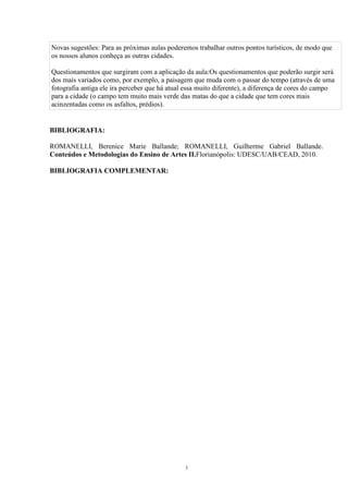Novas sugestões: Para as próximas aulas poderemos trabalhar outros pontos turísticos, de modo que 
os nossos alunos conheça as outras cidades. 
Questionamentos que surgiram com a aplicação da aula:Os questionamentos que poderão surgir será 
dos mais variados como, por exemplo, a paisagem que muda com o passar do tempo (através de uma 
fotografia antiga ele ira perceber que há atual essa muito diferente), a diferença de cores do campo 
para a cidade (o campo tem muito mais verde das matas do que a cidade que tem cores mais 
acinzentadas como os asfaltos, prédios). 
3 
BIBLIOGRAFIA: 
ROMANELLI, Berenice Marie Ballande; ROMANELLI, Guilherme Gabriel Ballande. 
Conteúdos e Metodologias do Ensino de Artes II.Florianópolis: UDESC/UAB/CEAD, 2010. 
BIBLIOGRAFIA COMPLEMENTAR: 
