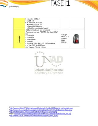 [Escribaaquí]
8 x puertas USB 2.0
4 x USB 3.0
6 x entradas de áudio
1 x Optical S/PDIF out
1 x Clear CMOS button
1 x ROG Connect On/ Off switch
Gabinete
4020 gramos (bruto con embalaje)
-Fuente de energía: PS2 ATX Standard 500W
real
- 1x USB 3.0
- 1x USB 2.0
- 1x Micrófono
- 1x Audio
- 1x Frente: FAN Red LED 120 milímetros
- 1x Top: FAN de 90/80 mm
- 2x Trasero: FAN de 120mm
5Cougar
Micro ATX
USB 3.0
Black
MX200
1http://www.amd.com/PublishingImages/photography/product/360px/amd-fx-processor.png.
2http://www.wdc.com/global/images/products/models/sfamily/100/wdsfDesktop_Black.png.
3http://media.kingston.com/images/products/hx-fury-ddr4_thumb.png.
4https://www.asus.com/websites/global/products/KAz3i1jAu9INnglr/motherboard_line.jpg.
5http://static6.kabum.com.br/produtos/fotos/58136/58136_index_p.jpg.
 