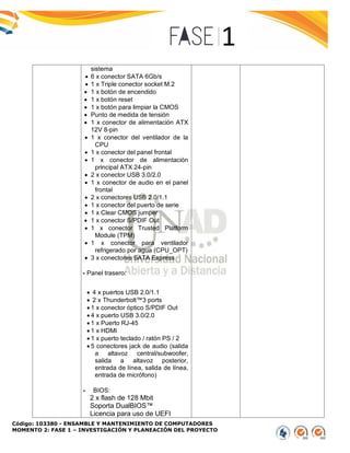 Código: 103380 - ENSAMBLE Y MANTENIMIENTO DE COMPUTADORES
MOMENTO 2: FASE 1 – INVESTIGACIÓN Y PLANEACIÓN DEL PROYECTO
sistema
 6 x conector SATA 6Gb/s
 1 x Triple conector socket M.2
 1 x botón de encendido
 1 x botón reset
 1 x botón para limpiar la CMOS
 Punto de medida de tensión
 1 x conector de alimentación ATX
12V 8-pin
 1 x conector del ventilador de la
CPU
 1 x conector del panel frontal
 1 x conector de alimentación
principal ATX 24-pin
 2 x conector USB 3.0/2.0
 1 x conector de audio en el panel
frontal
 2 x conectores USB 2.0/1.1
 1 x conector del puerto de serie
 1 x Clear CMOS jumper
 1 x conector S/PDIF Out
 1 x conector Trusted Platform
Module (TPM)
 1 x conector para ventilador
refrigerado por agua (CPU_OPT)
 3 x conectores SATA Express
- Panel trasero:
 4 x puertos USB 2.0/1.1
 2 x Thunderbolt™3 ports
 1 x conector óptico S/PDIF Out
 4 x puerto USB 3.0/2.0
 1 x Puerto RJ-45
 1 x HDMI
 1 x puerto teclado / ratón PS / 2
 5 conectores jack de audio (salida
a altavoz central/subwoofer,
salida a altavoz posterior,
entrada de línea, salida de línea,
entrada de micrófono)
- BIOS:
2 x flash de 128 Mbit
Soporta DualBIOS™
Licencia para uso de UEFI
 