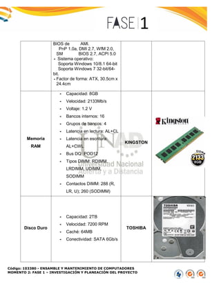 Código: 103380 - ENSAMBLE Y MANTENIMIENTO DE COMPUTADORES
MOMENTO 2: FASE 1 – INVESTIGACIÓN Y PLANEACIÓN DEL PROYECTO
BIOS de AMI.
PnP 1.0a, DMI 2.7, WfM 2.0,
SM BIOS 2.7, ACPI 5.0
- Sistema operativo:
Soporta Windows 10/8.1 64-bit
Soporta Windows 7 32-bit/64-
bit.
- Factor de forma: ATX, 30.5cm x
24.4cm
Memoria
RAM
- Capacidad: 8GB
- Velocidad: 2133Mb/s
- Voltaje: 1.2 V
- Bancos internos: 16
- Grupos de bancos: 4
- Latencia en lectura: AL+CL
- Latencia en escritura:
AL+CWL
- Bus DQ: POD12
- Tipos DIMM: RDIMM,
LRDIMM, UDIMM,
SODIMM
- Contactos DIMM: 288 (R,
LR, U); 260 (SODIMM)
KINGSTON
Disco Duro
- Capacidad: 2TB
- Velocidad: 7200 RPM
- Caché: 64MB
- Conectividad: SATA 6Gb/s
TOSHIBA
 