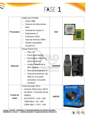 Código: 103380 - ENSAMBLE Y MANTENIMIENTO DE COMPUTADORES
MOMENTO 2: FASE 1 – INVESTIGACIÓN Y PLANEACIÓN DEL PROYECTO
Procesador
Intel® Core i7-6700k
- Cache: 8MB
- Conjunto de instrucciones:
64bit
- Cantidad de nucleos: 4
- Subprocesos: 8
- Frecuencia: 4GHz
- Tipos de memoria: DDR4
- Zócalos compatibles:
FCLGA1151
Intel
Gabinete
Corsair Gamer C70
- Peso: 8.3
- Factor de forma ATX
- Dimensiones: 533mm x
232mm x 501mm
- Longitud máxima de la
GPU: 320mm
- Ranuras de expansión: 8
- Conexiones externas: (x2)
USB 3.0, (x1) puerto
auriculares, (1x) puerto
micrófono
CORSAIR
Fuente de
poder
Fuente de poder 750 w
- Conector 20/24 pines y SATA
- AC INPUT: 115V/230V AC 6A
50/60Hz
- DC OUTPUT: +3.3V – 30A
(160W Máx.), +5V - 30A
(160W Máx.), +12V1 – 20A
UNITEC
 