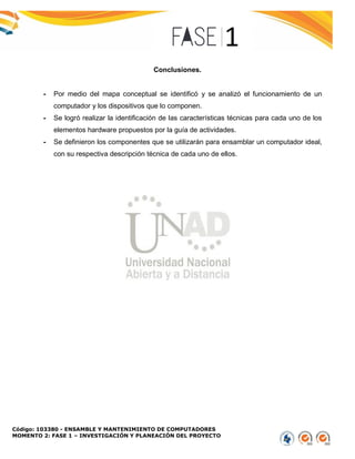 Código: 103380 - ENSAMBLE Y MANTENIMIENTO DE COMPUTADORES
MOMENTO 2: FASE 1 – INVESTIGACIÓN Y PLANEACIÓN DEL PROYECTO
Conclusiones.
- Por medio del mapa conceptual se identificó y se analizó el funcionamiento de un
computador y los dispositivos que lo componen.
- Se logró realizar la identificación de las características técnicas para cada uno de los
elementos hardware propuestos por la guía de actividades.
- Se definieron los componentes que se utilizarán para ensamblar un computador ideal,
con su respectiva descripción técnica de cada uno de ellos.
 
