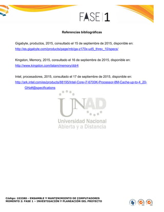 Código: 103380 - ENSAMBLE Y MANTENIMIENTO DE COMPUTADORES
MOMENTO 2: FASE 1 – INVESTIGACIÓN Y PLANEACIÓN DEL PROYECTO
Referencias bibliográficas
Gigabyte, productos, 2015, consultado el 15 de septiembre de 2015, disponible en:
http://es.gigabyte.com/products/page/mb/ga-z170x-ud5_threv_10/specs/
Kingston, Memory, 2015, consultado el 16 de septiembre de 2015, disponible en:
http://www.kingston.com/latam/memory/ddr4
Intel, procesadores, 2015, consultado el 17 de septiembre de 2015, disponible en:
http://ark.intel.com/es/products/88195/Intel-Core-i7-6700K-Processor-8M-Cache-up-to-4_20-
GHz#@specifications
 