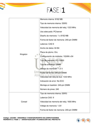Código: 103380 - ENSAMBLE Y MANTENIMIENTO DE COMPUTADORES
MOMENTO 2: FASE 1 – INVESTIGACIÓN Y PLANEACIÓN DEL PROYECTO
Kingston
Memoria interna: 8192 MB
Tipo de memoria interna: DDR3
Velocidad de memoria del reloj: 1333 MHz
Uso adecuado: PC/server
Diseño de memoria: 1 x 8192 MB
Forma de factor de memoria: 240-pin DIMM
Latencia: CAS 9
Ancho de datos: 64 Bit
Placa de plomo: Oro
Configuración de módulos: 1024M x 64
Tipo de memoria: PC-10600
Tipo de embalaje: DIMM
Voltaje de memoria*: 1.5 V
Factor de forma: 240-pin DIMM
Velocidad del reloj de bus: 1333 MHz
Indicación de error: No ECC
Montaje en bastidor: 240-pin DIMM
Número de pines: 240
Corsair
Tipo de memoria interna: DDR3
Latencia CAS: 9
Velocidad de memoria del reloj: 1600 MHz
Voltaje de memoria: 1,5V
Forma de factor de memoria: 240-pin DIMM
 