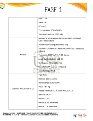 Código: 103380 - ENSAMBLE Y MANTENIMIENTO DE COMPUTADORES
MOMENTO 2: FASE 1 – INVESTIGACIÓN Y PLANEACIÓN DEL PROYECTO
USB: 3.04
SATA: 36
PCI: e3.0
Tipo memoria: DDR3/DDR3L
Velocidad memoria: 1600 MHz
Biostar
Apoyo a la sexta generación de procesadores Intel®
Core Procesadores
Intel H170 única arquitectura de chip
Soporte 4-DIMM DDR3-1866 (OC) hasta 32G capacidad
máxima
Tecnología BIOSTAR Hi-Fi 3D dentro
La compatibilidad con USB 3.0
M.2 Soporte PCIe (32Gb / s)
Soporte SATA Express (16Gb / s)
Soporte DisplayPort
Gabinete ATX: Level 10 GT
Tipo: Torre
Material: acero, pástico
Dimensiones: x 282 x mm
Peso: 12,7 Kg.
Placas admitidas: ATX, Micro ATX, E-ATX,
Ranuras: PCI8
Bahías: 3,5''5
Bahías: 5,25'' externas4
Bahías: 3,5'' externas1
 
