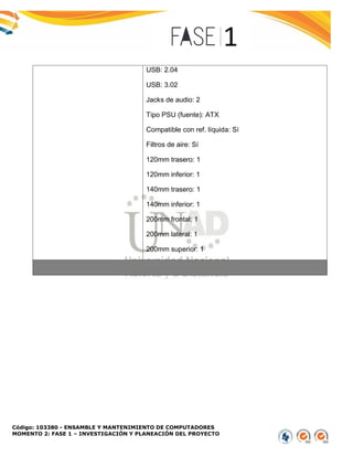 Código: 103380 - ENSAMBLE Y MANTENIMIENTO DE COMPUTADORES
MOMENTO 2: FASE 1 – INVESTIGACIÓN Y PLANEACIÓN DEL PROYECTO
USB: 2.04
USB: 3.02
Jacks de audio: 2
Tipo PSU (fuente): ATX
Compatible con ref. líquida: Sí
Filtros de aire: Sí
120mm trasero: 1
120mm inferior: 1
140mm trasero: 1
140mm inferior: 1
200mm frontal: 1
200mm lateral: 1
200mm superior: 1
 