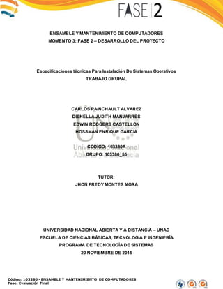 Código: 103380 - ENSAMBLE Y MANTENIMIENTO DE COMPUTADORES
Fase: Evaluación Final
ENSAMBLE Y MANTENIMIENTO DE COMPUTADORES
MOMENTO 3: FASE 2 – DESARROLLO DEL PROYECTO
Especificaciones técnicas Para Instalación De Sistemas Operativos
TRABAJO GRUPAL
CARLOS PAINCHAULT ALVAREZ
DISNELLA JUDITH MANJARRES
EDWIN RODGERS CASTELLON
HOSSMAN ENRIQUE GARCIA
CODIGO: 103380A
GRUPO: 103380_55
TUTOR:
JHON FREDY MONTES MORA
UNIVERSIDAD NACIONAL ABIERTA Y A DISTANCIA – UNAD
ESCUELA DE CIENCIAS BÁSICAS, TECNOLOGÍA E INGENIERÍA
PROGRAMA DE TECNOLOGÍA DE SISTEMAS
20 NOVIEMBRE DE 2015
 