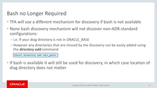 Copyright © 2016, Oracle and/or its affiliates. All rights reserved. |
Bash no Longer Required
• TFA will use a different mechanism for discovery if bash is not available
• None bash discovery mechanism will not discover non-ADR-standard
configurations:
– i.e. If your diag directory is not in ORACLE_BASE
– However any directories that are missed by the discovery can be easily added using
the directory add command:
• If bash is available it will still be used for discovery, in which case location of
diag directory does not matter
16
tfactl directory add <dir_path>
 