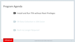 Copyright © 2016, Oracle and/or its affiliates. All rights reserved. |
Program Agenda
Install and Run TFA without Root Privileges
SR Data Collection is 10X Easier
Bash no Longer Required
1
2
3
5
 