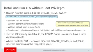 Copyright © 2016, Oracle and/or its affiliates. All rights reserved. |
Install and Run TFA without Root Privileges
• TFA can now be installed as the ORACLE_HOME owner:
– Will not run a daemon
– Will not perform automatic collections
– Will not collect from remote hosts
– On-demand collections will work, but limited to local files you have read access to
• Use the JRE already available in the RDBMS home unless you have a later
version available
• Where multiple DBA users own different ORACLE_HOMEs, install TFA in
different locations as the respective users
6
./installTFALite -extractto <install_dir> -javahome <jre_home>
Where possible you should install TFA as root
This option is for the cases where that is not an option
 