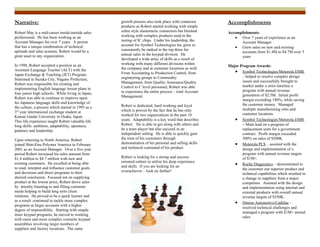 Narrative:                                          growth process also took place with connector      Accomplishments
                                                    products as Robert started working with simple
Robert May is a mid-career inside/outside sales     zebra style elastomeric connectors but finished    Accomplishments:
professional. He has been working as an             working with complex products used in the             ? Over 7 years of experience as an
Account Manager for over 7 years. A person          testing of IC chips. Under his leadership, the           Account Manager
that has a unique combination of technical          account for Symbol Technologies Inc grew to
                                                                                                          ? Grew sales on new and existing
aptitude and sales acumen, Robert would be a        consistently be ranked in the top three for
                                                                                                             accounts from $1.4M to $4.7M over 5
great asset to any organization.                    annual sales in the keypad division. He
                                                                                                             years
                                                    developed a wide array of skills as a result of
In 1998, Robert accepted a position as an           working with many different divisions within
                                                                                                       Major Program Awards:
Assistant Language Teacher (ALT) with the           the company and at customer locations as well.
                                                    From Accounting to Production Control, from           ? Symbol Technologies/Motorola EMB
Japan Exchange & Teaching (JET) Program.                                                                      C helped to resolve complex design
Stationed in Suzaka City, Nagano Prefecture,        engineering groups to Commodity
                                                    Management, from Quality Assurance/Quality                issues and successfully brought to
Robert was responsible for creating and                                                                       market under a strict timeline a
implementing English language lesson plans in       Control to C level personnel, Robert was able
                                                    to experience the entire process C total Account          program with annual revenue
four junior high schools. While living in Japan,                                                              generation of $2.5M. Initial profit
Robert was able to continue to improve upon         Management.
                                                                                                              margin exceeding 180%, while saving
his Japanese language skills and knowledge of                                                                 the customer money. Managed
the culture, a process which started in 1995 as a   Robert is dedicated, hard working and loyal
                                                    which is proven by the fact that he has only              multiple manufacturing sites and
3rd year international exchange student at                                                                    customer locations
Kansai Gaidai University in Osaka, Japan.           worked for two organizations in the past 10
This life experience taught Robert valuable life    years. Adaptability is a key word that describes      ? Symbol Technologies/Motorola EMB
long skills: ambition, adaptability, openness,      Robert. He is able to get along with others and           C Main lead on a program of
patience and leadership.                            be a team player but also succeed in an                   replacement units for a government
                                                    independent setting. He is able to quickly gain           contract. Profit margin exceeded
Upon returning to North America, Robert             the trust of his customers through                        300% on sales of $500K.
joined Shin-Etsu Polymer America in February        demonstration of his personal and selling skills      ? Motorola PCS C assisted with the
2001 as an Account Manager. Over a five year        and technical command of his product.                     design and implementation of a
period Robert increased his sales amount from                                                                 program with annual revenue targets
$1.4 million to $4.7 million with new and           Robert is looking for a strong and success                of $1M+.
                                                    oriented culture to utilize his deep experience
existing customers. He excelled at being able
                                                    and skills. If you are looking for an
                                                                                                          ? Roche Diagnostics C demonstrated to
to read, interpret and influence customer goals                                                               the customer our superior product and
and decisions and direct programs to their          overachiever C look no farther!
                                                                                                              technical capabilities which resulted in
desired conclusion. Focused not on supplying                                                                  a change in suppliers from a major
product at the lowest price, Robert drove sales                                                               competitor. Assisted with the design
by intently listening to and filling customer                                                                 and implementation using internal and
needs helping to build long term client                                                                       external products with overall annual
relations. He proved to be a quick learner and                                                                revenue targets of $350K.
as a result continued to tackle more complex
                                                                                                          ? Omron Automotive/Cadillac -
programs at larger accounts with a higher
                                                                                                              resolved technical challenges and
degree of responsibility. Starting with simple
                                                                                                              managed a program with $1M+ annual
inner keypad programs, he moved to working
                                                                                                              sales
with more and more complex cosmetic keypad
assemblies involving larger numbers of
suppliers and factory locations. The same
 