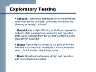 Exploratory Testing
• Sabourin: “continuous test design as testing continues;
continuous testing as design continues; continuous test
planning as testing continues”
• Hendrickson: a style of testing in which you explore the
software while simultaneously designing and executing
tests, using feedback from the last test to inform the next
(Test-Driven Testing?)
• Bolton: Operating and observing the product with the
freedom and mandate to investigate it in an open-ended
search for information about the program.
• Kaner: Simultaneous learning, design and execution,
with an emphasis on learning.

 