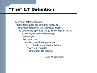 “The” ET Definition
A style of software testing…
that emphasizes the personal freedom…
and responsibility of the individual tester…
to continually optimize the quality of his/her work…
by treating test-related learning…
test design…
test execution…
and test result interpretation…
as mutually supportive activities…
that run in parallel…
throughout the project.
-- Cem Kaner, 2006

 