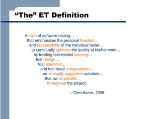 “The” ET Definition
A style of software testing…
that emphasizes the personal freedom…
and responsibility of the individual tester…
to continually optimize the quality of his/her work…
by treating test-related learning…
test design…
test execution…
and test result interpretation…
as mutually supportive activities…
that run in parallel…
throughout the project.
-- Cem Kaner, 2006

 