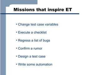 Missions that inspire ET
• Change test case variables
• Execute a checklist
• Regress a list of bugs
• Confirm a rumor
• Design a test case
• Write some automation

 