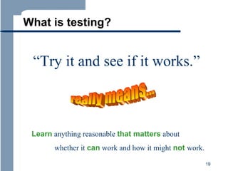 What is testing?

“Try it and see if it works.”

Learn anything reasonable that matters about
whether it can work and how it might not work.
19

 