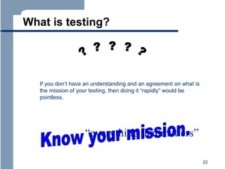 What is testing?

If you don’t have an understanding and an agreement on what is
the mission of your testing, then doing it “rapidly” would be
pointless.

“everything that matters”
22

 