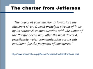 The charter from Jefferson
“The object of your mission is to explore the
Missouri river, & such principal stream of it, as,
by its course & communication with the water of
the Pacific ocean may offer the most direct &
practicable water communication across this
continent, for the purposes of commerce.”
http://www.monticello.org/jefferson/lewisandclark/instructions.html

 