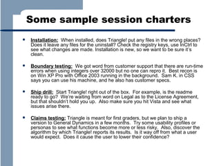 Some sample session charters


Installation: When installed, does Triangle! put any files in the wrong places?
Does it leave any files for the uninstall? Check the registry keys, use InCtrl to
see what changes are made. Installation is new, so we want to be sure it’s
clean.



Boundary testing: We got word from customer support that there are run-time
errors when using integers over 32000 but no one can repro it. Best recon is
on Win XP Pro with Office 2003 running in the background. Sam K. in CSS
says you can use his machine, and he also has customer specs.



Ship drill: Start Triangle! right out of the box. For example, is the readme
ready to go? We’re waiting from word on Legal as to the License Agreement,
but that shouldn’t hold you up. Also make sure you hit Vista and see what
issues arise there.



Claims testing: Triangle is meant for first graders, but we plan to ship a
version to General Dynamics in a few months. Try some usability profiles or
personas to see what functions become more or less risky. Also, discover the
algorithm by which Triangle! reports its results. Is it way off from what a user
would expect. Does it cause the user to lower their confidence?

 