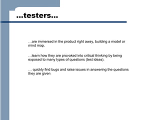 …testers…

…are immersed in the product right away, building a model or
mind map.
…learn how they are provoked into critical thinking by being
exposed to many types of questions (test ideas).
… quickly find bugs and raise issues in answering the questions
they are given

 