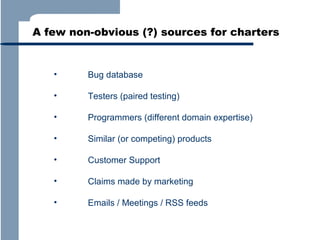 A few non-obvious (?) sources for charters

•

Bug database

•

Testers (paired testing)

•

Programmers (different domain expertise)

•

Similar (or competing) products

•

Customer Support

•

Claims made by marketing

•

Emails / Meetings / RSS feeds

 