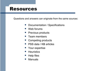 Resources
Questions and answers can originate from the same sources:











Documentation / Specifications
Web forums
Previous products
Team members
Competing products
PSS data / KB articles
Your expertise
Heuristics
Help files
Manuals

 