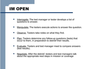 IM OPEN


Interrogate: The test manager or tester develops a list of
questions to answer.



Manipulate: The testers execute actions to answer the question.



Observe: Testers take notes on what they find.



Plan: Testers determine any follow-up questions (tests) that
occur to them, in preparation to debrief their results.



Evaluate: Testers and test manager meet to compare answers
(test results).



Negotiate: After the debrief, testers and test managers talk
about the appropriate next steps in mission or coverage

 