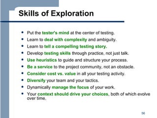 Skills of Exploration


Put the tester's mind at the center of testing.



Learn to deal with complexity and ambiguity.



Learn to tell a compelling testing story.



Develop testing skills through practice, not just talk.



Use heuristics to guide and structure your process.



Be a service to the project community, not an obstacle.



Consider cost vs. value in all your testing activity.



Diversify your team and your tactics.



Dynamically manage the focus of your work.



Your context should drive your choices, both of which evolve
over time.
56

 