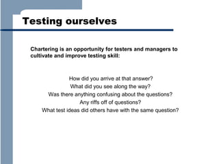 Testing ourselves
Chartering is an opportunity for testers and managers to
cultivate and improve testing skill:

How did you arrive at that answer?
What did you see along the way?
Was there anything confusing about the questions?
Any riffs off of questions?
What test ideas did others have with the same question?

 
