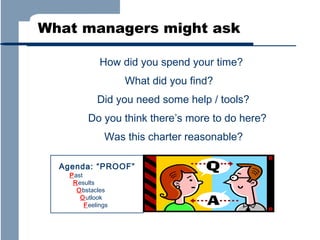 What managers might ask
How did you spend your time?
What did you find?
Did you need some help / tools?
Do you think there’s more to do here?
Was this charter reasonable?
Agenda: “PROOF”
Past
Results
Obstacles
Outlook
Feelings

 