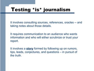 Testing *is* journalism
It involves consulting sources, references, oracles -- and
taking notes about those details.
It requires communication to an audience who wants
information and who will either scrutinize or trust your
report.
It involves a story formed by following up on rumors,
tips, leads, conjectures, and questions – in pursuit of
the truth.

 