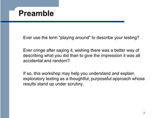 Preamble
Ever use the term "playing around" to describe your testing?
Ever cringe after saying it, wishing there was a better way of
describing what you did than to give the impression it was all
accidental and random?
If so, this workshop may help you understand and explain
exploratory testing as a thoughtful, purposeful approach whose
results stand up under scrutiny.

7

 