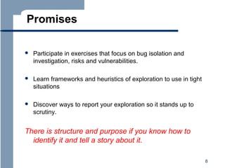 Promises


Participate in exercises that focus on bug isolation and
investigation, risks and vulnerabilities.



Learn frameworks and heuristics of exploration to use in tight
situations



Discover ways to report your exploration so it stands up to
scrutiny.

There is structure and purpose if you know how to
identify it and tell a story about it.
8

 