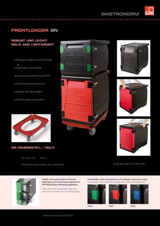 10494 	 10497	 10495
Zubehör siehe Seiten 36, 38-39 / Accessories see pages 36, 38-39
Stabile und austauschbare Scharnier-
befestigung mit Verschraubungskanal im
EPP Material plus Befestigungsplatten.
Solid and interchangeable hinge pins
with screw tunnels and mounting plates.
ROBUST UND LEICHT/
SOLID AND LIGHTWEIGHT
>	 handlich - mit umlaufender 			
	 Griffleiste
	 handy grip edges on all four sides
>	 scharnierte Tür, abnehmbar
	 hinged door, removable
>	 Tür schwenkbar um 270°
	 door can be swivelled round 270°
>	 robuste Edelstahlverschlüsse
	 solid stainless steel fasteners
>	 stapelbar und leicht
	 stackable and lightweight
>	 stabil aus einem Stück
	 solid one-piece construction
GN FAHRGESTELL / DOLLY
Artikel Nr.	 Außenmaß mm	 passend für:				
Item No.	 Outside dimensions mm	 suitable for:	
70280	 615 x 415 x 170	 GN 1/1	
	 2 Bock- und 2 Lenkrollen, für max. 250 kg
	 2 fixed and 2 swivel castors, max. load 250 kg
Handliche Griffleisten an allen 4 Seiten
handy grip edges on all four sides
FRONTLOADER GN
Frontloader außen kennzeichnen mit farbigen Scharnieren (Set).
Frontloader clearly labelled outside with coloured hinges (set).
GASTRONORM
1111
 