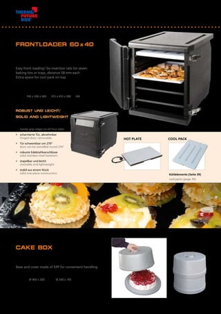 FRONTLOADER 60 x40
Einfach von vorn bestücken! 6 Einschubleisten im
Abstand von 58 mm für maximal 7 Backbleche oder
Tabletts. Extra-Einschub oben für Kühlakku.
Easy front loading! Six insertion rails for seven
baking tins or trays, distance 58 mm each. 		
Extra space for cool pack on top.
Artikel Nr.	 Außenmaß mm	 Innenmaß mm	 Inhalt l
Item No.	 Outside dimensions mm	 Inside dimensions mm	 Volume l
12950 	 740 x 540 x 685	 615 x 410 x 580	 146
Kühlelemente (Seite 39)
cool packs (page 39)
CAKE BOX
Boden und Abdeckhaube aus EPP für bequeme, 		
sichere Handhabung.
Base and cover made of EPP for convenient handling.
Artikel Nr.	 Außenmaß mm		 Innenmaß mm		
Item No.	 Outside dimensions mm	 Inside dimensions mm
23333	 Ø 400 x 200	 Ø 340 x 140
COOL PACKHOT PLATE
ROBUST UND LEICHT/
SOLID AND LIGHTWEIGHT
>	 handlich - mit umlaufender 			
	 Griffleiste
	 handy grip edges on all four sides
>	 scharnierte Tür, abnehmbar
	 hinged door, removable
>	 Tür schwenkbar um 270°
	 door can be swivelled round 270°
>	 robuste Edelstahlverschlüsse
	 solid stainless steel fasteners
>	 stapelbar und leicht
	 stackable and lightweight
>	 stabil aus einem Stück
	 solid one-piece construction
 