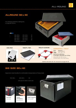 BIG SIZE 60 x 40
Handliche Metallgriffe für bequemes Transportieren schwerer Lasten.
Ergonomic metal handles for comfortable transportation of heavy loads.
Artikel Nr.	 Außenmaß mm		 Innenmaß mm		 Inhalt l
Item No.	 Outside dimensions mm	 Inside dimensions mm	 Volume l
22963	 700 x 500 x 480	 620 x 420 x 395	 102
mit 2 Beschriftungsfeldern / with space for labels on both sides
			
ALLROUND 60 x 40
Für Stapelbehälter, Backbleche oder
Tabletts 60 x 40 cm.
For stacking containers, baking tins
or trays 60 x 40 cm.
Zubehör siehe Seiten 38 - 39 / Accessories see pages 38 -39
FAHRGESTELL / DOLLY
Artikel Nr.	 Außenmaß mm			
Item No.	 Outside dimensions mm	
70290	 700 x 500 x 170
Alu-Profil mit ABS-Ecken, 		
4 Lenkrollen, Flächenlast max. 250 kg.
Alu-profile with ABS corners,
4 swivel castors, max. load 250 kg.
TROLLEY ALLROUNDTABLETT / TRAYCOOL PACK
Artikel Nr.	 Artikel Nr. 	 Außenmaß mm	 Innenmaß mm	 Inhalt I
Item No.	 Item No. 	 Outside dimensions mm	 Inside dimensions mm	 Volume I
schwarz 	 grau/blau	
black	 grey/blue	
12623	 --	 685 x 485 x 180	 625 x 425 x 120	 32
12633	 --	 685 x 485 x 220	 625 x 425 x 160	 42
12643	 12640	 685 x 485 x 260	 625 x 425 x 200	 53
12673	 12670	 685 x 485 x 360	 625 x 425 x 300	 80
12683	 --	 Kühlaufsatz / cooling top
ALL-ROUND
extra hoch
extra high
Deckel-
Verriegelung
locking device
stabile Tragegriffe
solid handles
15
 