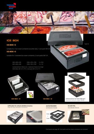 Box +2
13433
ICE-BOX +3 ICE-BOX +2
9 cm
9 cm
+
+35 mm
hoher Deckel
high lid
ICE BOX
ICE-BOX +2
Passend für: 2 Eisbehälter im Thekenmaß, 1 Kühlakku GN 1/4.
Suitable for: 2 ice-cream containers (counter size), 1 cool pack GN 1/4.
ICE-BOX +3
Passend für: 3 Standard-Eisbehälter, 2 Kühlakkus GN 1/4.
Suitable for: 3 standard ice-cream containers, 2 cool packs GN 1/4.
Artikel Nr.	 Außenmaß mm	 Innenmaß mm	 Inhalt l
Item No.	 Outside dimensions mm	 Inside dimensions mm	 Volume l
13413	 600 x 400 x 260	 2 x (360 x 250 x 150)	 2 x 10,6
13433	 600 x 400 x 260	 3 x (360 x 165 x 150)	 3 x 6,1
13473	 Aufsatzrahmen Höhe 9 cm / extension frame 9 cm high
70739	 Kühl-Akku GN 1/4 -21°C / cool pack GN 1/4 -21 °C
Aufsatzrahmen für hohe Füllungen -
extension frame for higher fillings
AUFSATZRAHMEN
EXTENSION FRAME
EIS AM STIEL
ICE-CREAM STECCO
Kühl-Akkus siehe Seite 39. Kühl-Akkus und Eisbehälter nicht im Lieferumfang.
Cool packs see page 39. Cool packs and ice-cream containers not included.
Griffmulden für einfache Behälterentnahme
Grips for easy removal of containers
Labelsystem
(Seite /page 27)
16
 