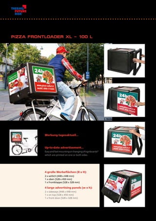 Werbung tagesaktuell…
1- oder 2-seitig bedruckbare Werbetafeln*
einfach und schnell montieren oder austauschen.
Up-to-date advertisement…
Easyandfastmountingorchangingofsignboards*
which are printed on one or both sides.	
1. 	EPP-Rahmen abziehen / remove EPP-frame
4 große Werbeflächen (B x H):
2 x seitlich (448 x 448 mm)
1 x oben (528 x 450 mm)
1 x Frontklappe (528 x 328 mm)
4 large advertising panels (w x h):
2 x sideways (448 x 448 mm)
1 x on top (528 x 450 mm)
1 x front door (528 x 328 mm)
2. 	Werbetafel einschieben / insert signboard
3. 	Rahmen wieder aufstecken / 			
	 replace frame
PIZZA FRONTLOADER XL – 100 L
20
 
