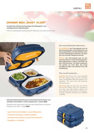 Die entscheidenden Momente…
Verschließen Der Thermodeckel wird mit
den Verschlusshauben vorkonfektioniert und
daskompletteMenunachdemBefüllensofort
in einem Arbeitsgang verschlossen. Das spart
Zeit und minimiert Temperaturverluste.
Öffnen Der Thermodeckel wird mit den
Verschlusshauben in einem Arbeitsgang kom-
plett abgenommen, einfach und sauber mit
dem Klick-Verschluss. Das Menü präsentiert
sich perfekt auf einen Blick. Das bringt
zufriedene Kunden und erleichtert ihnen die
Handhabung.
The crucial moments…
Sealing The Thermo lid is pre-assembled
with the sealing covers and the complete
meal is immediately filled and sealed in one
operation. This saves time and minimizes
temperature loss.
Opening With the click locks, the Thermo
lid and the sealing covers are removed in
one step, easy and without spilling. The
meal presents itself perfectly at one glance.
It brings satisfied customers and simplifies
handling.
DINNER BOX ‚EASY KLICK‘
Komplett-Set inklusive hochwertigem Porzellangeschirr und
schwappsicheren Abdeckhauben.
Full set including high quality porcelain tableware and splash-proof hood.
Optimale Arbeitsvorbereitung mit vorkonfektionierten Boxen und
schnellem Verschließen in einem Arbeitsschritt - einfach Klick!
Optimal work preparation with pre-assembled boxes and quick
locking in one step – simply klick!
> spart Zeit beim Einfüllen / saves filling time
> einfaches Handling / simple handling
> perfekte Präsentation / perfect presentation
> stapelbar / stackable
MENU
23
 