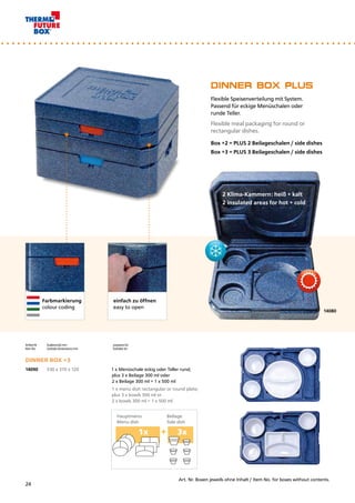 1x	 +		3x
14080
einfach zu öffnen
easy to open
DINNER BOX PLUS
Flexible Speisenverteilung mit System. 		
Passend für eckige Menüschalen oder 		
runde Teller.
Flexible meal packaging for round or
rectangular dishes.
Box +2 = PLUS 2 Beilageschalen / side dishes
Box +3 = PLUS 3 Beilageschalen / side dishes
Artikel Nr.	 Außenmaß mm	 passend für: 	
Item No.	 Outside dimensions mm	 Suitable for:		
DINNER BOX +3
14090	 530 x 370 x 120 		 1 x Menüschale eckig oder Teller rund;
		 plus 3 x Beilage 300 ml oder
		 2 x Beilage 300 ml + 1 x 500 ml
		 1 x menu dish rectangular or round plate; 	
		 plus 3 x bowls 300 ml or			
		 2 x bowls 300 ml + 1 x 500 ml
2 Klima-Kammern: heiß + kalt
2 insulated areas for hot + cold
Farbmarkierung
colour coding
Art. Nr. Boxen jeweils ohne Inhalt / Item No. for boxes without contents.
Hauptmenu	 Beilage
Menu dish	 Side dish
24
 