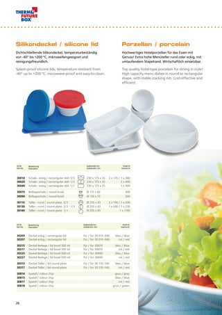 Porzellan / porcelain
Hochwertiges Hotelporzellan für das Essen mit
Genuss! Extra hohe Menüteller rund oder eckig, mit
umlaufendem Stapelrand. Wirtschaftlich einsetzbar.
Top quality hotel-type porcelain for dining in style!
High capacity menu dishes in round or rectangular
shape, with stable stacking rim. Cost-effective and
efficient.
Silikondeckel / silicone lid
Dichtschließende Silikondeckel, temperaturbeständig
von -40° bis +200 °C, mikrowellengeeignet und
reinigungsfreundlich.
Splash-proof silicone lids, temperature resistant from
-40° up to +200 °C, microwave-proof and easy-to-clean.
Art.Nr.
Item No.
Bezeichnung
Description
Außenmaß mm
Outside dim. mm
Inhalt ml
Volume ml
30205 Deckel eckig / rectangular lid für / for 30 010 -040 blau / blue
30207 Deckel eckig / rectangular lid für / for 30 010 -040 rot / red
30215 Deckel Beilage / lid bowl 300 ml für / for 30070 blau / blue
30217 Deckel Beilage / lid bowl 300 ml für / for 30070 rot / red
30225 Deckel Beilage / lid bowl 500 ml für / for 30090 blau / blue
30227 Deckel Beilage / lid bowl 500 ml für / for 30090 rot / red
30315 Deckel Teller / lid round plate für / for 30 110 -140 blau / blue
30317 Deckel Teller / lid round plate für / for 30 110 -140 rot / red
30814 Spatel / colour chip grau / grey
30815 Spatel / colour chip blau / blue
30817 Spatel / colour chip rot / red
30818 Spatel / colour chip grün / green
Art.Nr.
Item No.
Bezeichnung
Description
Außenmaß mm
Outside dim. mm
Inhalt ml
Volume ml
30010 Schale - eckig / rectangular dish 3/3 230 x 175 x 35 2 x 170 / 1 x 380
30020 Schale - eckig / rectangular dish 1/2 230 x 175 x 35 2 x 400
30040 Schale - eckig / rectangular dish 1/1 230 x 175 x 35 1 x 900
30070 Beilageschale / round bowl Ø 115 x 60 300
30090 Beilageschale / round bowl Ø 130 x 75 500
30110 Teller - rund / round plate 3/3 Ø 255 x 43 2 x 190 / 1 x 430
30130 Teller - rund / round plate 2/3 : 1/3 Ø 255 x 43 1 x 500 / 1 x 230
30140 Teller - rund / round plate 1/1 Ø 255 x 43 1 x 1100
26
 