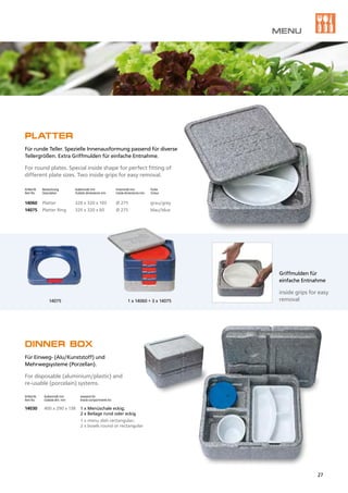 14075 1 x 14060 + 3 x 14075
PLATTER
Für runde Teller. Spezielle Innenausformung passend für diverse
Tellergrößen. Extra Griffmulden für einfache Entnahme.
For round plates. Special inside shape for perfect fitting of
different plate sizes. Two inside grips for easy removal.
Artikel Nr.	 Bezeichnung	 Außenmaß mm	 Innenmaß mm	 Farbe
Item No.	 Description	 Outside dimensions mm	 Inside dimensions mm	 Colour
14060	 Platter	 320 x 320 x 105	 Ø 275	 grau/grey
14075	 Platter Ring	 320 x 320 x 60	 Ø 275	 blau/blue
DINNER BOX
Für Einweg- (Alu/Kunststoff) und
Mehrwegsysteme (Porzellan).
For disposable (aluminium/plastic) and
re-usable (porcelain) systems.
Artikel Nr.	 Außenmaß mm	 passend für:
Item No.	 Outside dim. mm	 Inside compartments for:
14030	 400 x 290 x 138 	 1 x Menüschale eckig;
		 2 x Beilage rund oder eckig
		 1 x menu dish rectangular; 		
		 2 x bowls round or rectangular
Griffmulden für
einfache Entnahme
inside grips for easy
removal
MENU
27
 